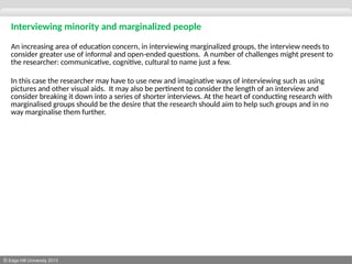 © Edge Hill University 2013
Interviewing minority and marginalized people
An increasing area of education concern, in interviewing marginalized groups, the interview needs to
consider greater use of informal and open-ended questions. A number of challenges might present to
the researcher: communicative, cognitive, cultural to name just a few.
In this case the researcher may have to use new and imaginative ways of interviewing such as using
pictures and other visual aids. It may also be pertinent to consider the length of an interview and
consider breaking it down into a series of shorter interviews. At the heart of conducting research with
marginalised groups should be the desire that the research should aim to help such groups and in no
way marginalise them further.
 