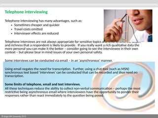 © Edge Hill University 2013
Telephone interviewing
Telephone interviewing has many advantages, such as:
• Sometimes cheaper and quicker
• Travel costs omitted
• Interviewer effects are reduced
Telephone interviews are not always appropriate for sensitive topics and tend to limit the depth
and richness that a respondent is likely to provide. If you really want a rich qualitative data the
more personal you can make it the better – consider going to see the interviewee in their own
context – but please bear in mind issues of your own personal safety.
Some interviews can be conducted via email – in an ‘asynchronous’ manner.
Using email negates the need for transcription. Further, using a chat tool (such as MSN)
synchronous text based ‘interviews’ can be conducted that can be recorded and thus need no
transcription.
Some limits of telephone, email and text interviews.
All these techniques reduce the ability to collect non-verbal communication – perhaps the most
restrictive being asynchronous email where interviewees have the opportunity to ponder their
responses rather than react immediately to the question being posed.
 