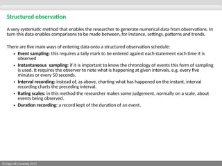© Edge Hill University 2013
Structured observation
A very systematic method that enables the researcher to generate numerical data from observations. In
turn this data enables comparisons to be made between, for instance, settings, patterns and trends.
There are five main ways of entering data onto a structured observation schedule:
• Event sampling: this requires a tally mark to be entered against each statement each time it is
observed
• Instantaneous sampling: if it is important to know the chronology of events this form of sampling
is used. It requires the observer to note what is happening at given intervals, e.g. every five
minutes or every 50 seconds.
• Interval recording: instead of, as above, charting what has happened on the instant, interval
recording charts the preceding interval.
• Rating scales: in this method the researcher makes some judgement, normally on a scale, about
events being observed.
• Duration recording: a record kept of the duration of an event.
 