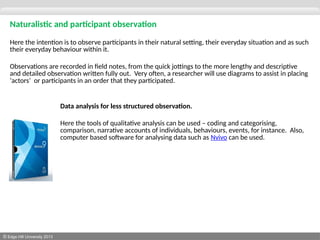 © Edge Hill University 2013
Naturalistic and participant observation
Here the intention is to observe participants in their natural setting, their everyday situation and as such
their everyday behaviour within it.
Observations are recorded in field notes, from the quick jottings to the more lengthy and descriptive
and detailed observation written fully out. Very often, a researcher will use diagrams to assist in placing
‘actors’ or participants in an order that they participated.
Data analysis for less structured observation.
Here the tools of qualitative analysis can be used – coding and categorising,
comparison, narrative accounts of individuals, behaviours, events, for instance. Also,
computer based software for analysing data such as Nvivo can be used.
 