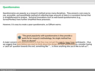 © Edge Hill University 2013
Questionnaires
Questionnaires are popular as a research method across many disciplines. They present a very easy to
use, accessible, and quantifiable method of collecting large amounts of data in a consistent format that
is straightforward to analyse. Technical innovations such as web based questionnaires (e.g.,
SurveyMonkey) have further simplified these processes.
However, it is easy to create a poor questionnaire, as Gillham warns:
A major concern with questionnaires is that they may not get the ‘whole story’ from participants – thus
we suggest that even before you start to think about the design for your questionnaires, consider having
a ‘catch all’ question towards the end, something like “ … is there anything else you’d like to tell us?”.
“The great popularity with questionnaires is they provide a
quick fix for research methodology. No single method has
been so abused”
(Gillham 2000:123)
 