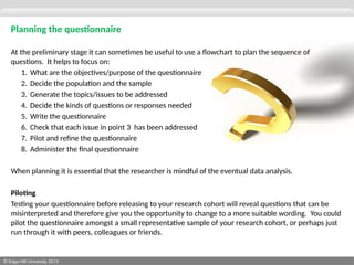 © Edge Hill University 2013
Planning the questionnaire
At the preliminary stage it can sometimes be useful to use a flowchart to plan the sequence of
questions. It helps to focus on:
1. What are the objectives/purpose of the questionnaire
2. Decide the population and the sample
3. Generate the topics/issues to be addressed
4. Decide the kinds of questions or responses needed
5. Write the questionnaire
6. Check that each issue in point 3 has been addressed
7. Pilot and refine the questionnaire
8. Administer the final questionnaire
When planning it is essential that the researcher is mindful of the eventual data analysis.
Piloting
Testing your questionnaire before releasing to your research cohort will reveal questions that can be
misinterpreted and therefore give you the opportunity to change to a more suitable wording. You could
pilot the questionnaire amongst a small representative sample of your research cohort, or perhaps just
run through it with peers, colleagues or friends.
 