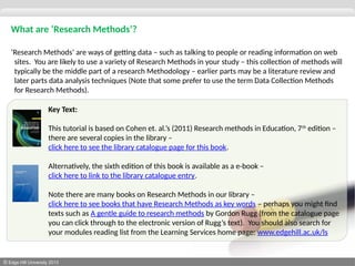 © Edge Hill University 2013
What are ‘Research Methods’?
‘Research Methods’ are ways of getting data – such as talking to people or reading information on web
sites. You are likely to use a variety of Research Methods in your study – this collection of methods will
typically be the middle part of a research Methodology – earlier parts may be a literature review and
later parts data analysis techniques (Note that some prefer to use the term Data Collection Methods
for Research Methods).
Key Text:
This tutorial is based on Cohen et. al.’s (2011) Research methods in Education, 7th
edition –
there are several copies in the library –
click here to see the library catalogue page for this book.
Alternatively, the sixth edition of this book is available as a e-book –
click here to link to the library catalogue entry.
Note there are many books on Research Methods in our library –
click here to see books that have Research Methods as key words – perhaps you might find
texts such as A gentle guide to research methods by Gordon Rugg (from the catalogue page
you can click through to the electronic version of Rugg’s text). You should also search for
your modules reading list from the Learning Services home page: www.edgehill.ac.uk/ls
 