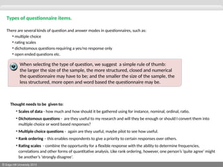 © Edge Hill University 2013
Types of questionnaire items.
There are several kinds of question and answer modes in questionnaires, such as:
• multiple choice
• rating scales
• dichotomous questions requiring a yes/no response only
• open ended questions etc.
Thought needs to be given to:
• Scales of data - how much and how should it be gathered using for instance, nominal, ordinal, ratio.
• Dichotomous questions - are they useful to my research and will they be enough or should I convert them into
multiple choice or word based responses?
• Multiple choice questions - again are they useful, maybe pilot to see how useful.
• Rank ordering – this enables respondents to give a priority to certain responses over others.
• Rating scales - combine the opportunity for a flexible response with the ability to determine frequencies,
correlations and other forms of quantitative analysis. Like rank ordering, however, one person’s ‘quite agree’ might
be another’s ‘strongly disagree’.
When selecting the type of question, we suggest a simple rule of thumb:
the larger the size of the sample, the more structured, closed and numerical
the questionnaire may have to be; and the smaller the size of the sample, the
less structured, more open and word based the questionnaire may be.
 