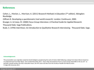 © Edge Hill University 2013
References
Cohen, L., Manion, L., Morrison, K. (2011) Research Methods in Education (7th
edition). Abingdon:
Routledge.
Gillham B. Developing a questionnaire (real world research). London: Continuum, 2000.
Krueger, A. & Casey, M. (2000) Focus Group Interviews: A Practical Guide for Applied Research.
Thousand Oaks: Sage Publications.
Kvale, S. (1996) InterViews: An Introduction to Qualitative Research Interviewing. Thousand Oaks: Sage.
Acknowledgements
This presentation was originally created by David Callaghan paraphrasing the work of Cohen (ibid) following a design from Dawn Warren based on
an original format from Peter Reed. First created December 2011. Input, help and assistance from so many it’d be impossible to list you all – so
perhaps I should mention the MA in Education team, the MTL team and also from the Faculty of Health the HEA701 team.
© Edge Hill University 2013
 