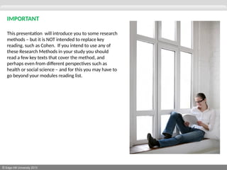 © Edge Hill University 2013
IMPORTANT
This presentation will introduce you to some research
methods – but it is NOT intended to replace key
reading, such as Cohen. If you intend to use any of
these Research Methods in your study you should
read a few key texts that cover the method, and
perhaps even from different perspectives such as
health or social science – and for this you may have to
go beyond your modules reading list.
 