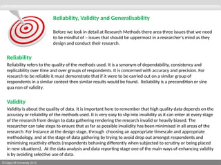 © Edge Hill University 2013
Reliability, Validity and Generalisability
Before we look in detail at Research Methods there area three issues that we need
to be mindful of – issues that should be uppermost in a researcher's mind as they
design and conduct their research.
Reliability
Reliability refers to the quality of the methods used. It is a synonym of dependability, consistency and
replicability over time and over groups of respondents. It is concerned with accuracy and precision. For
research to be reliable it must demonstrate that if it were to be carried out on a similar group of
respondents in a similar context then similar results would be found. Reliability is a precondition or sine
qua non of validity.
Validity
Validity is about the quality of data. It is important here to remember that high quality data depends on the
accuracy or reliability of the methods used. It is very easy to slip into invalidity as it can enter at every stage
of the research from design to data gathering rendering the research invalid or heavily biased. The
researcher can take steps to ensure that as far as possible invalidity has been minimised in all areas of the
research. For instance at the design stage, through choosing an appropriate timescale and appropriate
methodology, and at the stage of data gathering by trying to avoid drop out amongst respondents and
minimising reactivity effects (respondents behaving differently when subjected to scrutiny or being placed
in new situations). At the data analysis and data reporting stage one of the main ways of enhancing validity
is by avoiding selective use of data.
 