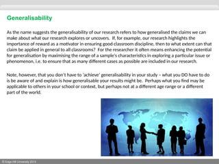 © Edge Hill University 2013
Generalisability
As the name suggests the generalisability of our research refers to how generalised the claims we can
make about what our research explores or uncovers. If, for example, our research highlights the
importance of reward as a motivator in ensuring good classroom discipline, then to what extent can that
claim be applied in general to all classrooms? For the researcher it often means enhancing the potential
for generalisation by maximising the range of a sample's characteristics in exploring a particular issue or
phenomenon, i.e. to ensure that as many different cases as possible are included in our research.
Note, however, that you don’t have to ‘achieve’ generalisability in your study – what you DO have to do
is be aware of and explain is how generalisable your results might be. Perhaps what you find may be
applicable to others in your school or context, but perhaps not at a different age range or a different
part of the world.
 