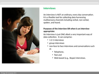 © Edge Hill University 2013
Interviews
An interview is NOT an ordinary, every day conversation.
It is a flexible tool for collecting data harnessing
multisensory channels including verbal, non verbal,
spoken, and heard.
Purposes of the interview OR when is an interview
appropriate:
An interview is just ONE albeit a very important way of
data collection. It can comprise:
• 1-2-1 interviews
• group interviews
• non-face to face interviews and conversations such
as
• Telephone,
• Text and
• Web based (e.g., Skype) interviews.
 