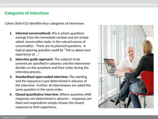 © Edge Hill University 2013
Categories of interviews
Cohen (ibid:413) identifies four categories of interviews:
1. Informal conversational: this is where questions
emerge from the immediate context and are simply
asked, conversation style, in the natural course of
conversation. There are no planned questions. A
typical opening question could be “Tell us about your
experience of …”
2. Interview guide approach: The subjects to be
covered are specified in advance and the interviewer
decides on the questions and their order during the
interview process.
3. Standardised open-ended interview: The wording
and the sequence is pre-determined in advance of
the interview. Further, all interviewees are asked the
same question in the same order.
4. Closed quantitative interview: Where questions AND
responses are determined in advance – responses are
fixed and respondents simply choose the closest
response to their experience.
 