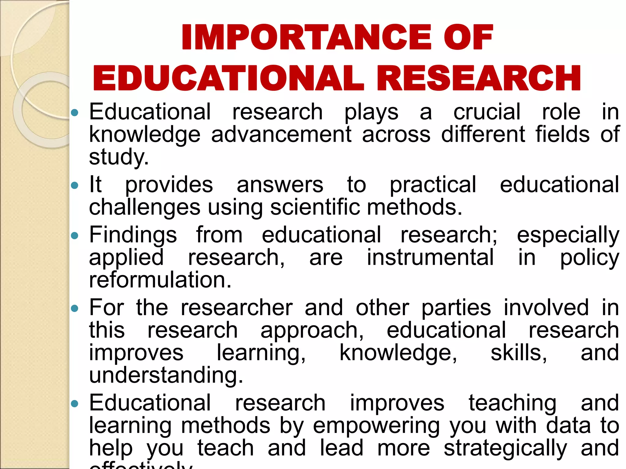 IMPORTANCE OF
EDUCATIONAL RESEARCH
 Educational research plays a crucial role in
knowledge advancement across different fields of
study.
 It provides answers to practical educational
challenges using scientific methods.
 Findings from educational research; especially
applied research, are instrumental in policy
reformulation.
 For the researcher and other parties involved in
this research approach, educational research
improves learning, knowledge, skills, and
understanding.
 Educational research improves teaching and
learning methods by empowering you with data to
help you teach and lead more strategically and
 
