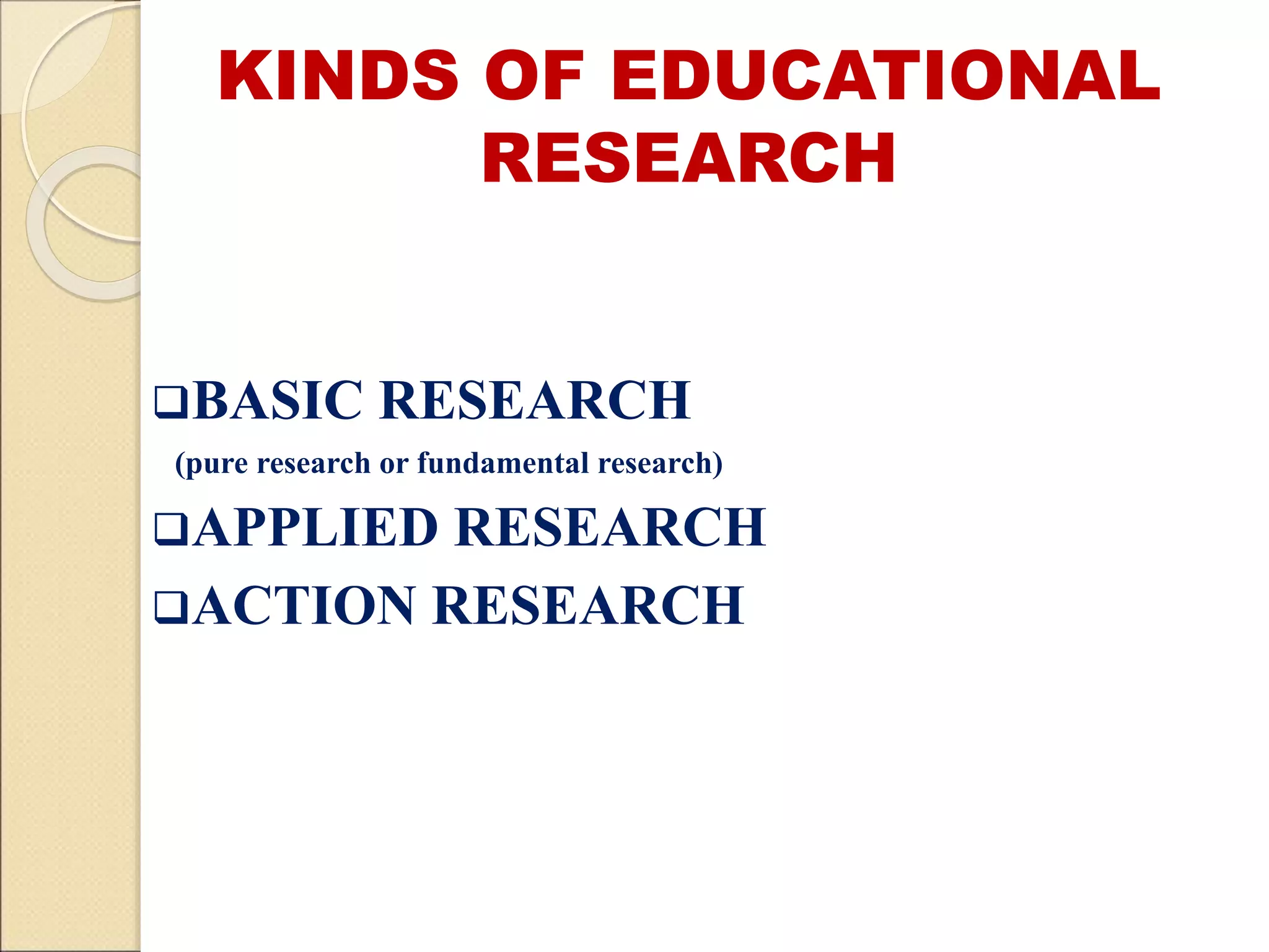 KINDS OF EDUCATIONAL
RESEARCH
BASIC RESEARCH
(pure research or fundamental research)
APPLIED RESEARCH
ACTION RESEARCH
 