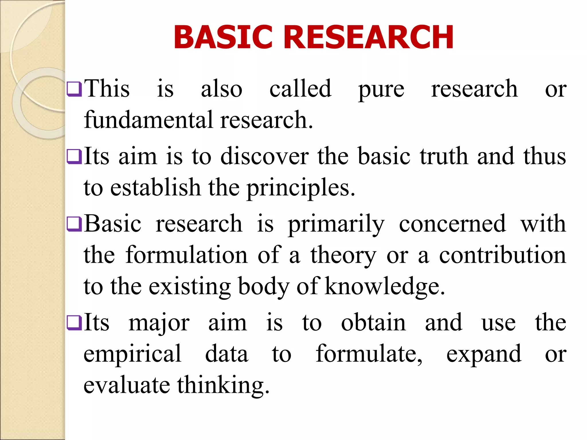 BASIC RESEARCH
This is also called pure research or
fundamental research.
Its aim is to discover the basic truth and thus
to establish the principles.
Basic research is primarily concerned with
the formulation of a theory or a contribution
to the existing body of knowledge.
Its major aim is to obtain and use the
empirical data to formulate, expand or
evaluate thinking.
 