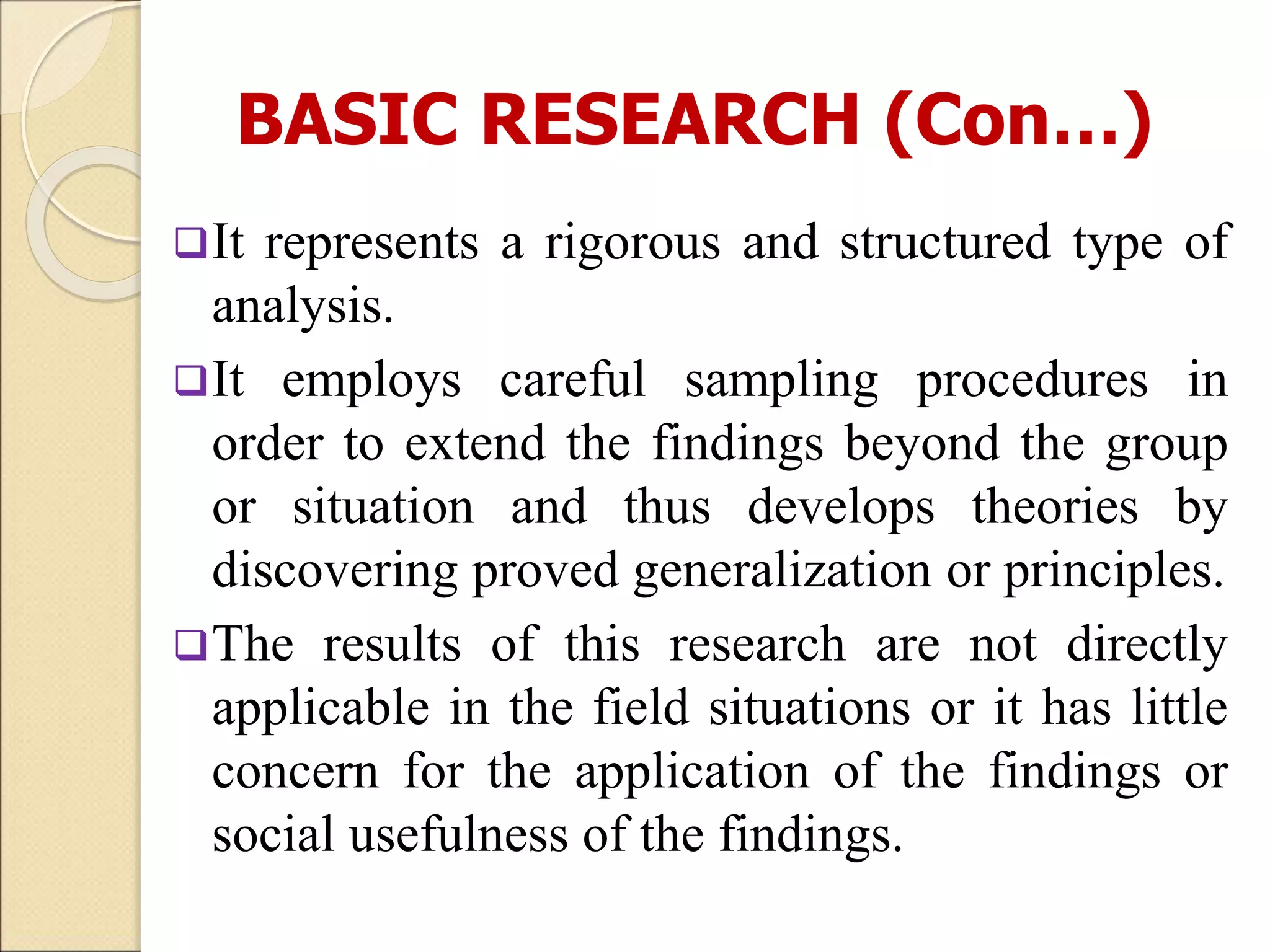 BASIC RESEARCH (Con…)
It represents a rigorous and structured type of
analysis.
It employs careful sampling procedures in
order to extend the findings beyond the group
or situation and thus develops theories by
discovering proved generalization or principles.
The results of this research are not directly
applicable in the field situations or it has little
concern for the application of the findings or
social usefulness of the findings.
 