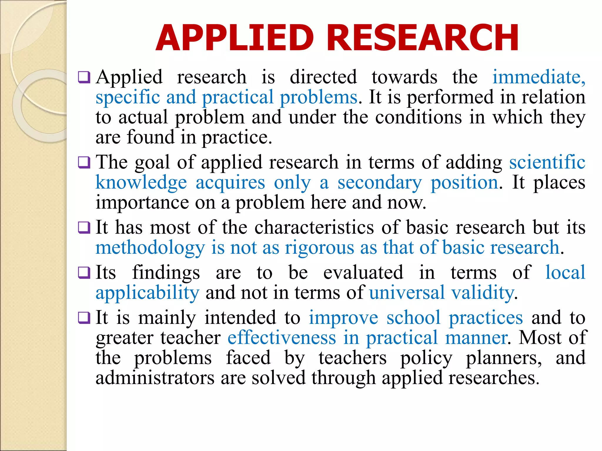APPLIED RESEARCH
 Applied research is directed towards the immediate,
specific and practical problems. It is performed in relation
to actual problem and under the conditions in which they
are found in practice.
 The goal of applied research in terms of adding scientific
knowledge acquires only a secondary position. It places
importance on a problem here and now.
 It has most of the characteristics of basic research but its
methodology is not as rigorous as that of basic research.
 Its findings are to be evaluated in terms of local
applicability and not in terms of universal validity.
 It is mainly intended to improve school practices and to
greater teacher effectiveness in practical manner. Most of
the problems faced by teachers policy planners, and
administrators are solved through applied researches.
 