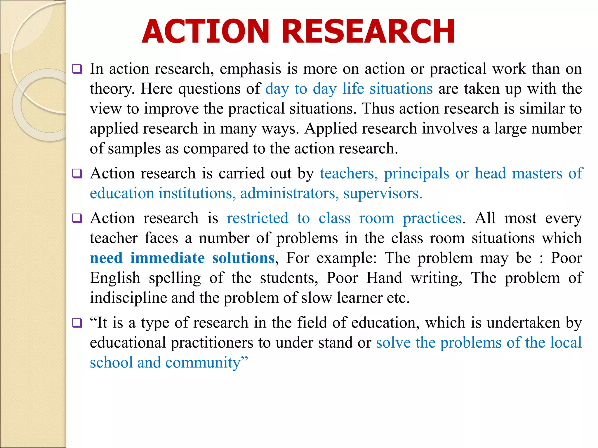 ACTION RESEARCH
 In action research, emphasis is more on action or practical work than on
theory. Here questions of day to day life situations are taken up with the
view to improve the practical situations. Thus action research is similar to
applied research in many ways. Applied research involves a large number
of samples as compared to the action research.
 Action research is carried out by teachers, principals or head masters of
education institutions, administrators, supervisors.
 Action research is restricted to class room practices. All most every
teacher faces a number of problems in the class room situations which
need immediate solutions, For example: The problem may be : Poor
English spelling of the students, Poor Hand writing, The problem of
indiscipline and the problem of slow learner etc.
 “It is a type of research in the field of education, which is undertaken by
educational practitioners to under stand or solve the problems of the local
school and community”
 