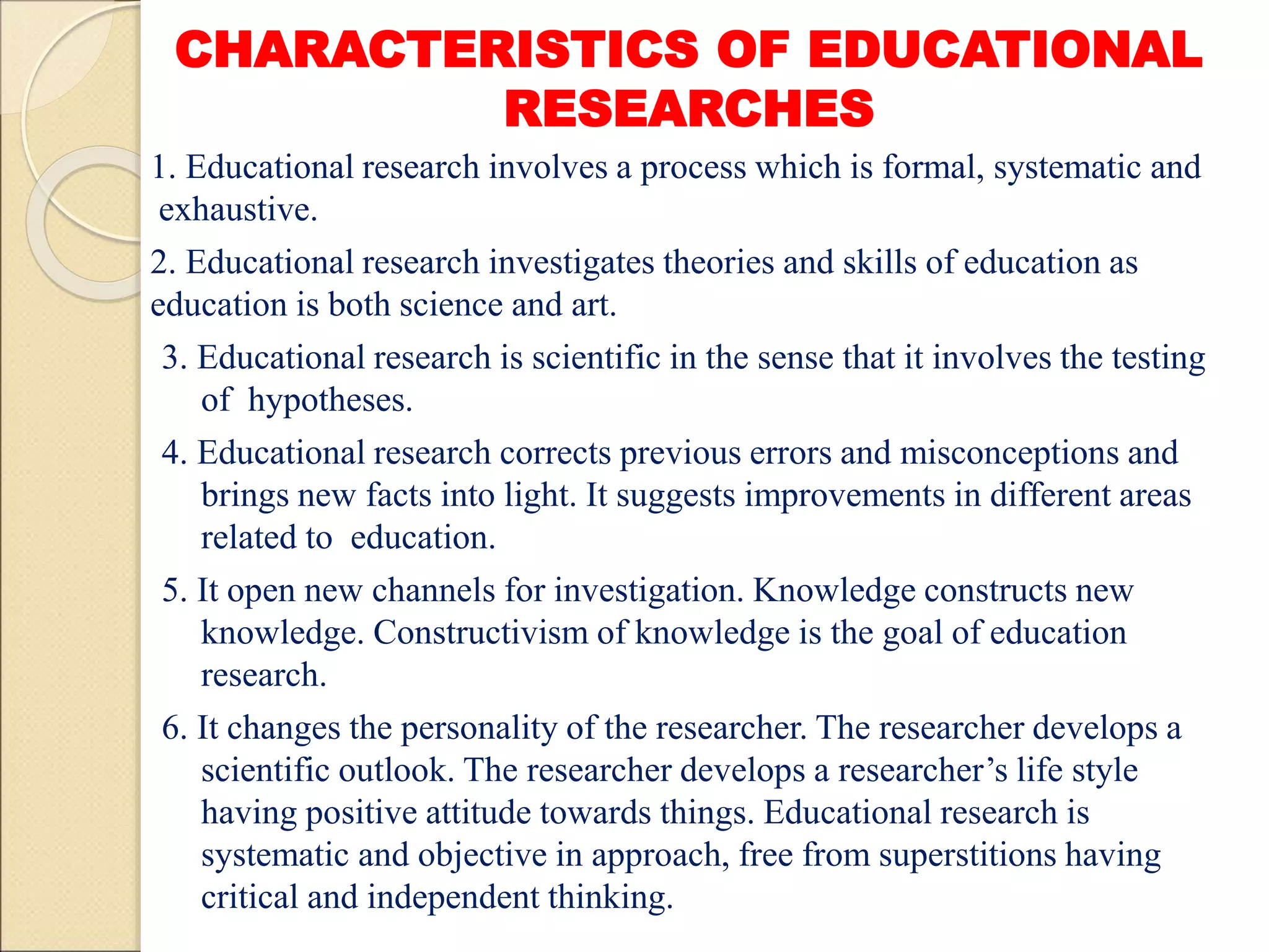 CHARACTERISTICS OF EDUCATIONAL
RESEARCHES
1. Educational research involves a process which is formal, systematic and
exhaustive.
2. Educational research investigates theories and skills of education as
education is both science and art.
3. Educational research is scientific in the sense that it involves the testing
of hypotheses.
4. Educational research corrects previous errors and misconceptions and
brings new facts into light. It suggests improvements in different areas
related to education.
5. It open new channels for investigation. Knowledge constructs new
knowledge. Constructivism of knowledge is the goal of education
research.
6. It changes the personality of the researcher. The researcher develops a
scientific outlook. The researcher develops a researcher’s life style
having positive attitude towards things. Educational research is
systematic and objective in approach, free from superstitions having
critical and independent thinking.
 