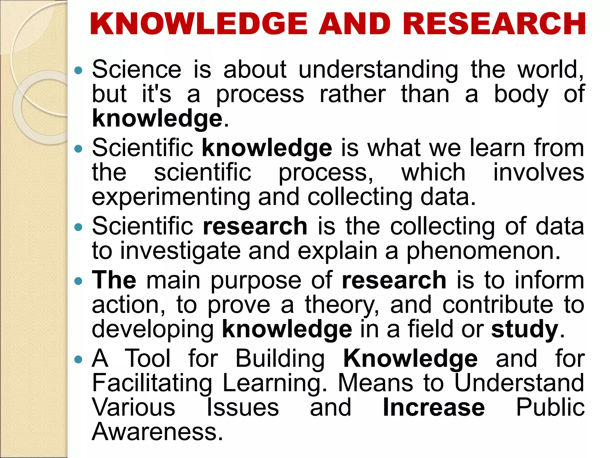 KNOWLEDGE AND RESEARCH
 Science is about understanding the world,
but it's a process rather than a body of
knowledge.
 Scientific knowledge is what we learn from
the scientific process, which involves
experimenting and collecting data.
 Scientific research is the collecting of data
to investigate and explain a phenomenon.
 The main purpose of research is to inform
action, to prove a theory, and contribute to
developing knowledge in a field or study.
 A Tool for Building Knowledge and for
Facilitating Learning. Means to Understand
Various Issues and Increase Public
Awareness.
 