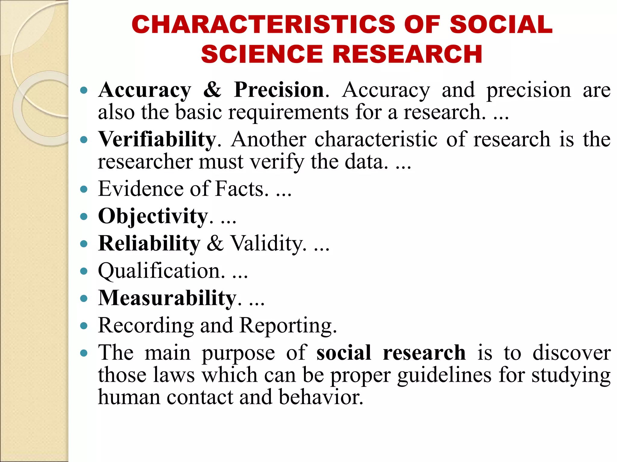 CHARACTERISTICS OF SOCIAL
SCIENCE RESEARCH
 Accuracy & Precision. Accuracy and precision are
also the basic requirements for a research. ...
 Verifiability. Another characteristic of research is the
researcher must verify the data. ...
 Evidence of Facts. ...
 Objectivity. ...
 Reliability & Validity. ...
 Qualification. ...
 Measurability. ...
 Recording and Reporting.
 The main purpose of social research is to discover
those laws which can be proper guidelines for studying
human contact and behavior.
 