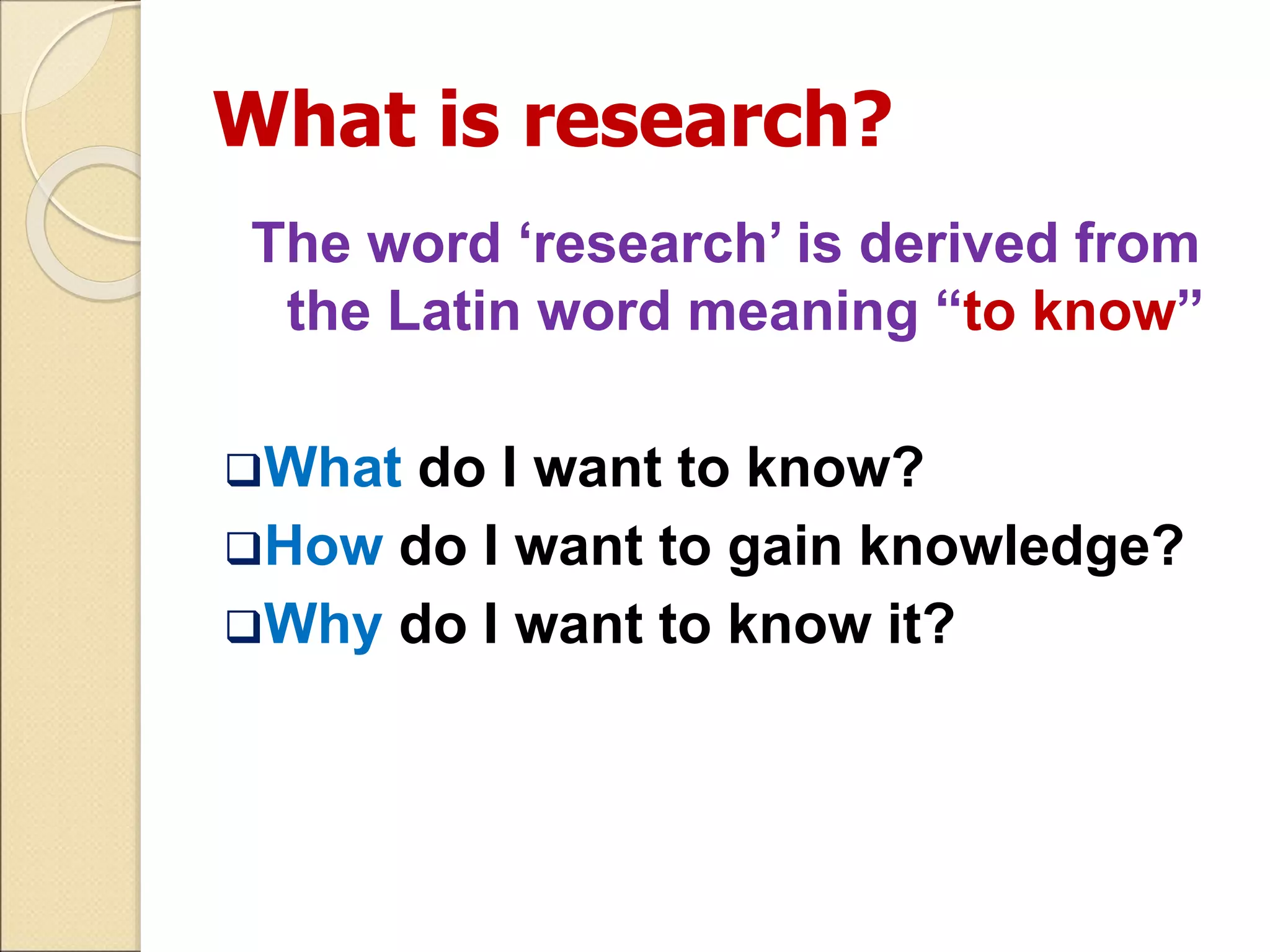 What is research?
The word ‘research’ is derived from
the Latin word meaning “to know”
What do I want to know?
How do I want to gain knowledge?
Why do I want to know it?
 