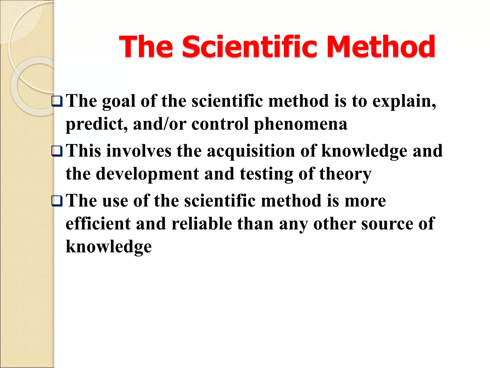 The Scientific Method
The goal of the scientific method is to explain,
predict, and/or control phenomena
This involves the acquisition of knowledge and
the development and testing of theory
The use of the scientific method is more
efficient and reliable than any other source of
knowledge
 