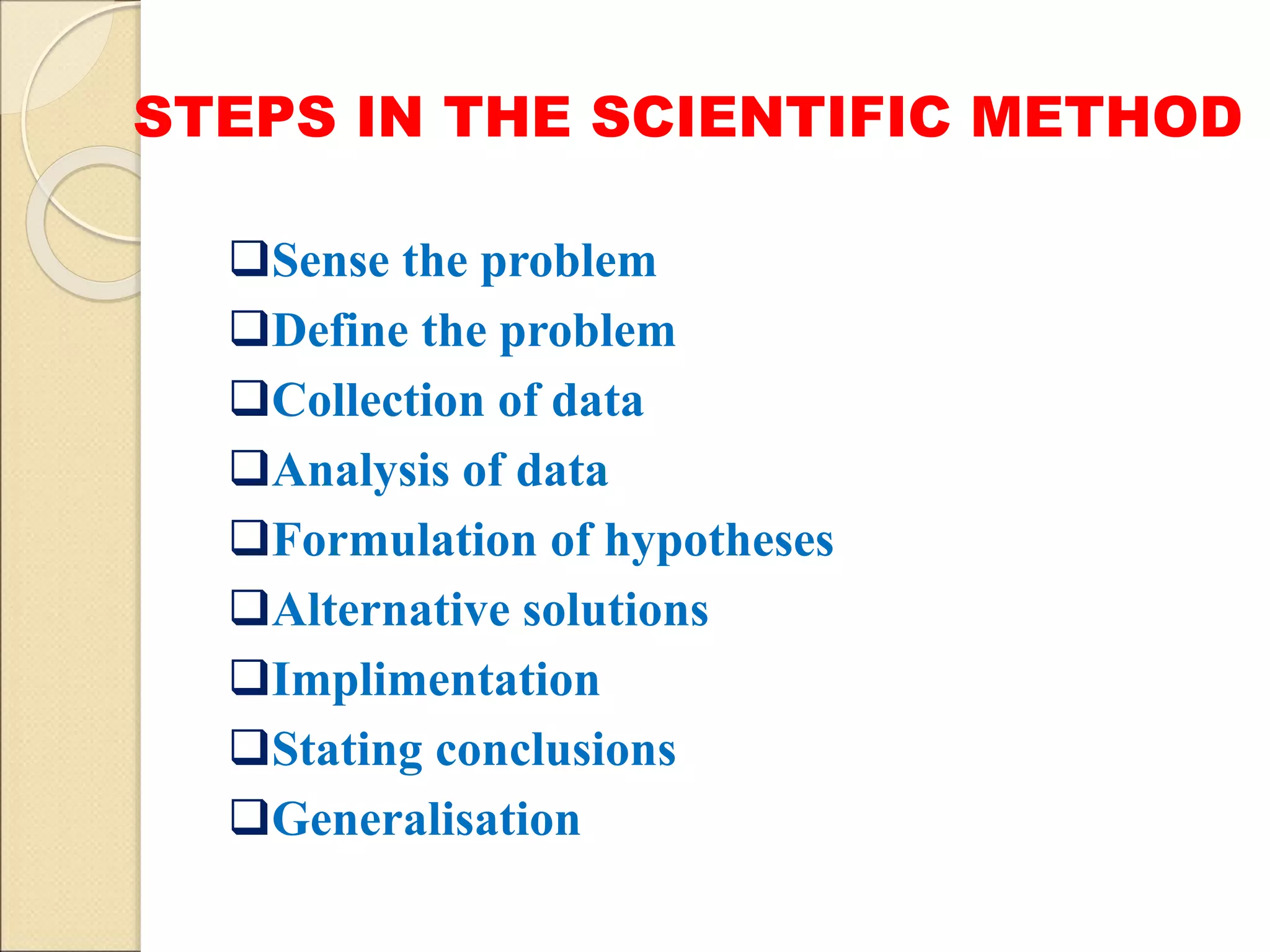 STEPS IN THE SCIENTIFIC METHOD
Sense the problem
Define the problem
Collection of data
Analysis of data
Formulation of hypotheses
Alternative solutions
Implimentation
Stating conclusions
Generalisation
 