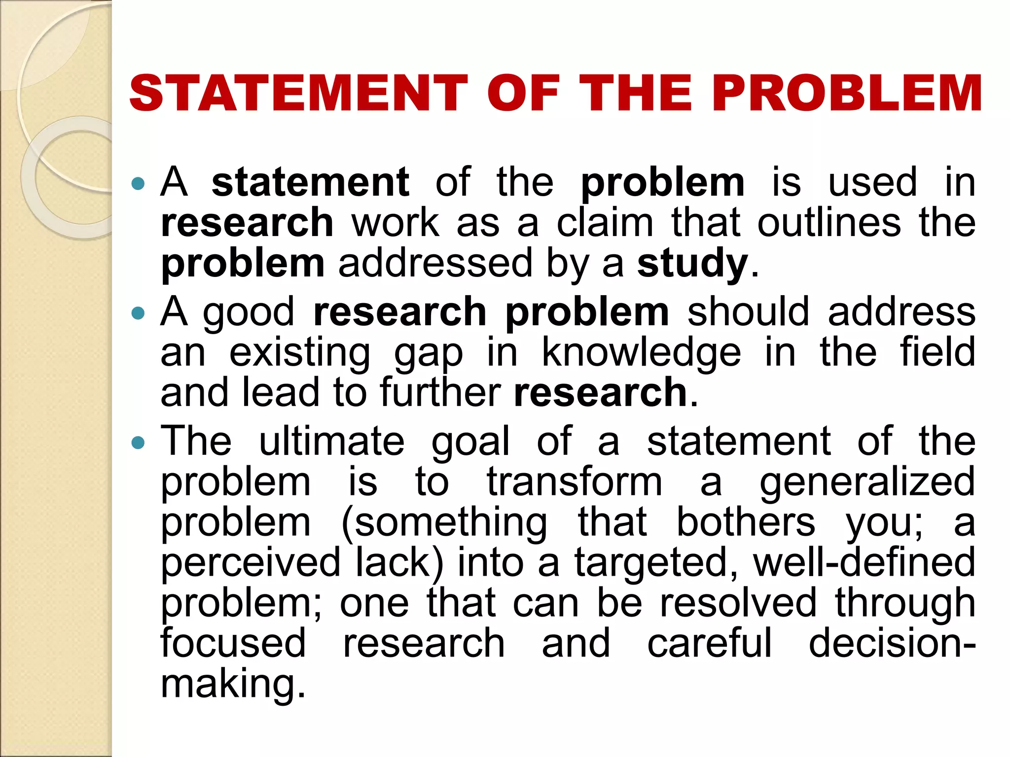 STATEMENT OF THE PROBLEM
 A statement of the problem is used in
research work as a claim that outlines the
problem addressed by a study.
 A good research problem should address
an existing gap in knowledge in the field
and lead to further research.
 The ultimate goal of a statement of the
problem is to transform a generalized
problem (something that bothers you; a
perceived lack) into a targeted, well-defined
problem; one that can be resolved through
focused research and careful decision-
making.
 