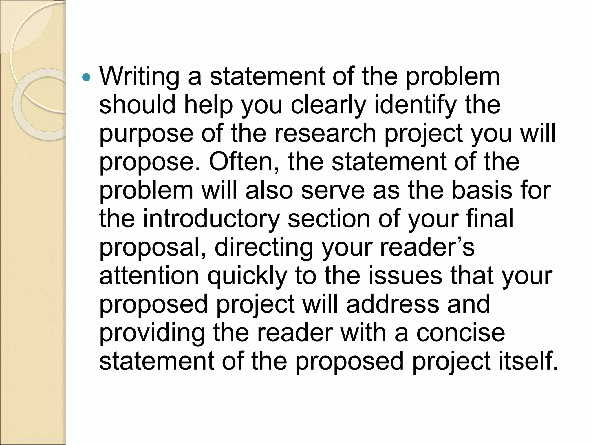  Writing a statement of the problem
should help you clearly identify the
purpose of the research project you will
propose. Often, the statement of the
problem will also serve as the basis for
the introductory section of your final
proposal, directing your reader’s
attention quickly to the issues that your
proposed project will address and
providing the reader with a concise
statement of the proposed project itself.
 