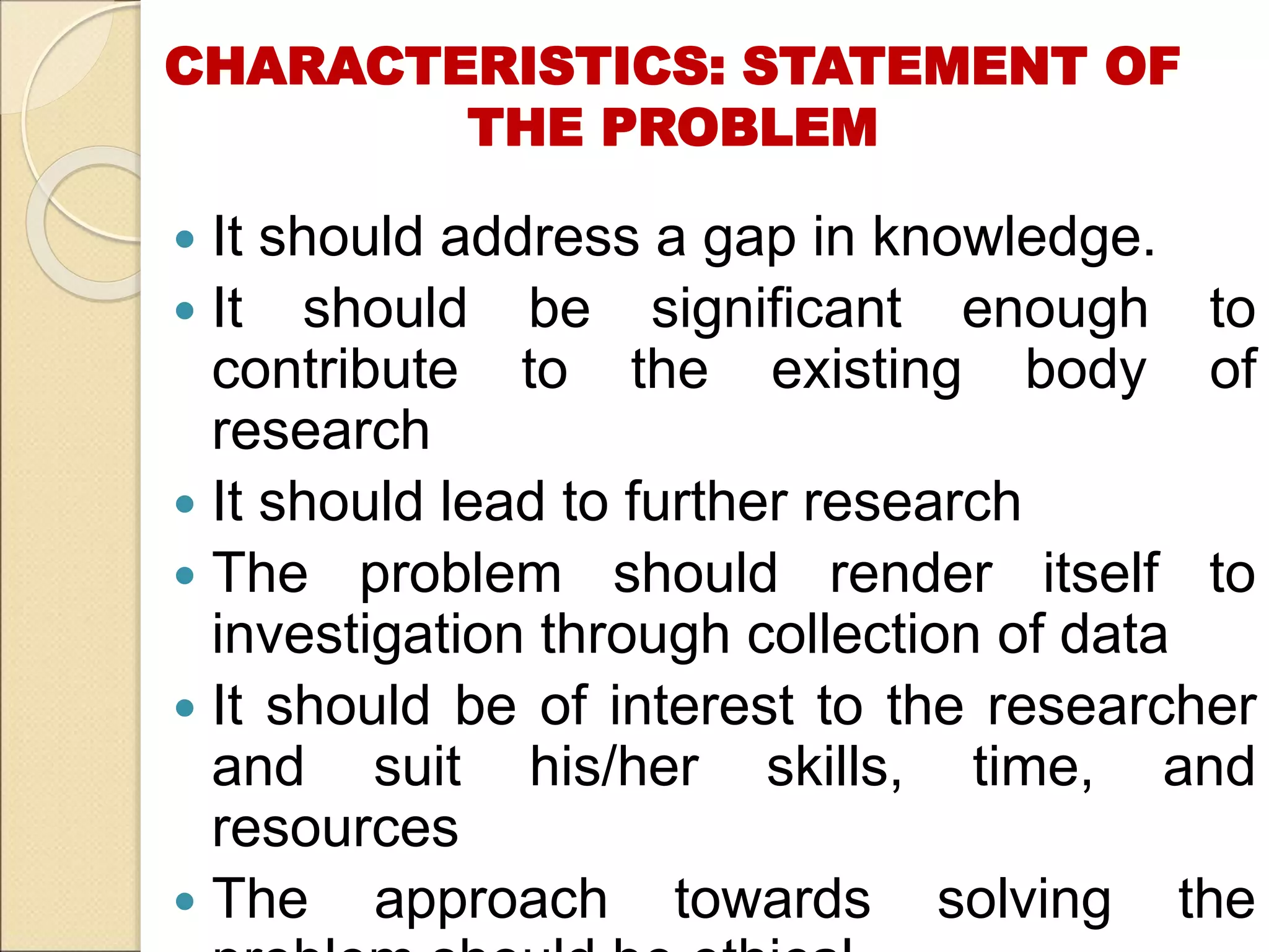 CHARACTERISTICS: STATEMENT OF
THE PROBLEM
 It should address a gap in knowledge.
 It should be significant enough to
contribute to the existing body of
research
 It should lead to further research
 The problem should render itself to
investigation through collection of data
 It should be of interest to the researcher
and suit his/her skills, time, and
resources
 The approach towards solving the
 