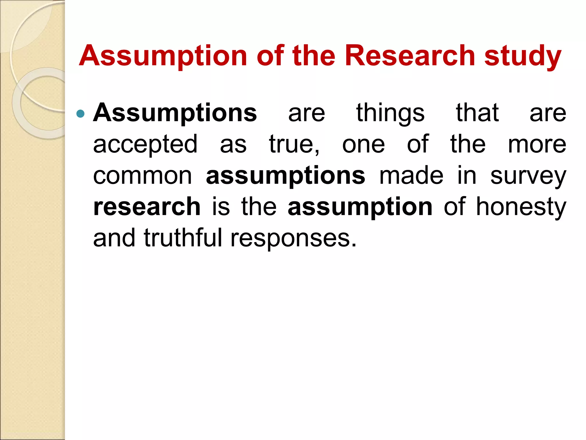 Assumption of the Research study
 Assumptions are things that are
accepted as true, one of the more
common assumptions made in survey
research is the assumption of honesty
and truthful responses.
 