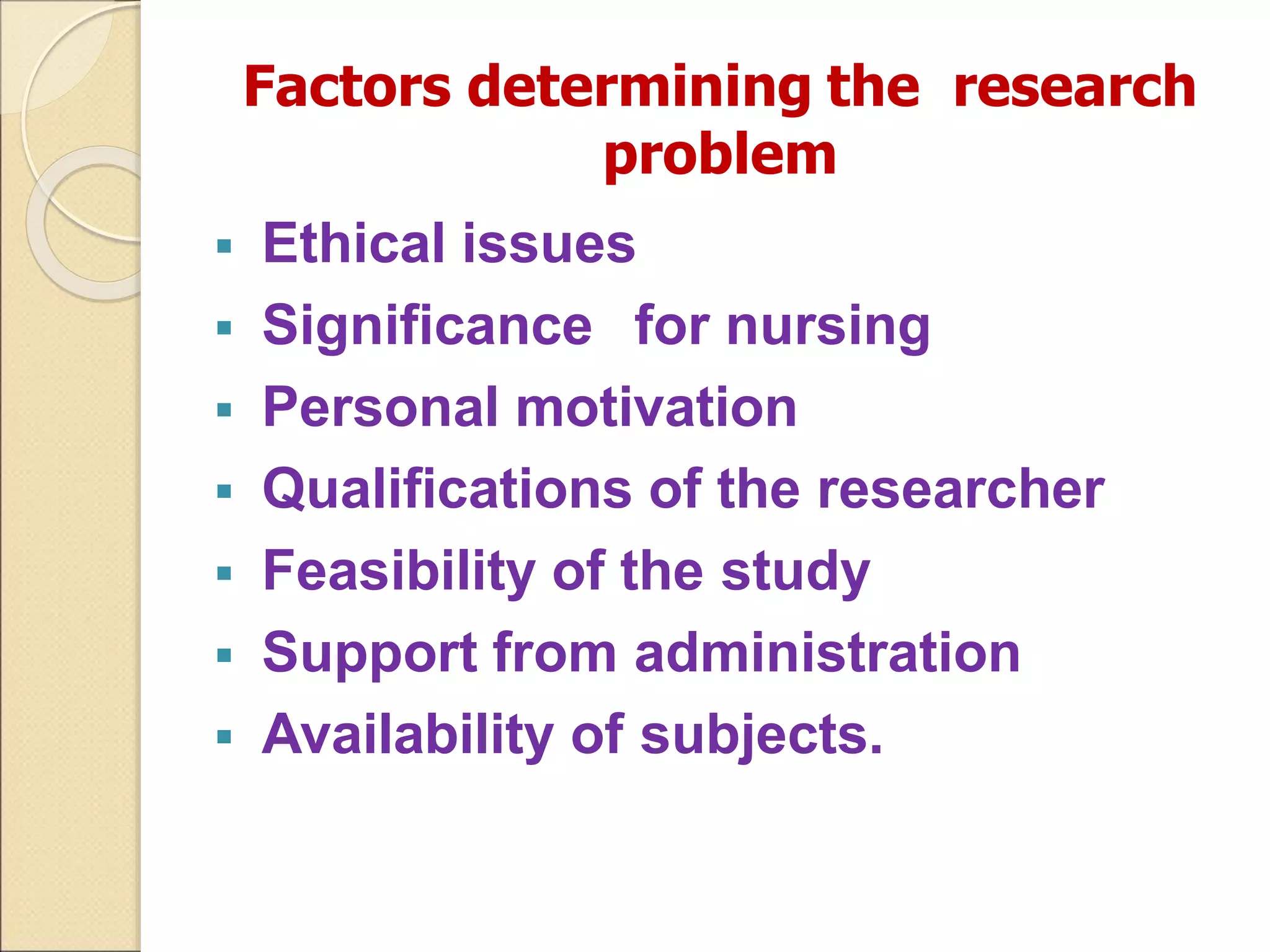 Factors determining the research
problem
 Ethical issues
 Significance for nursing
 Personal motivation
 Qualifications of the researcher
 Feasibility of the study
 Support from administration
 Availability of subjects.
 