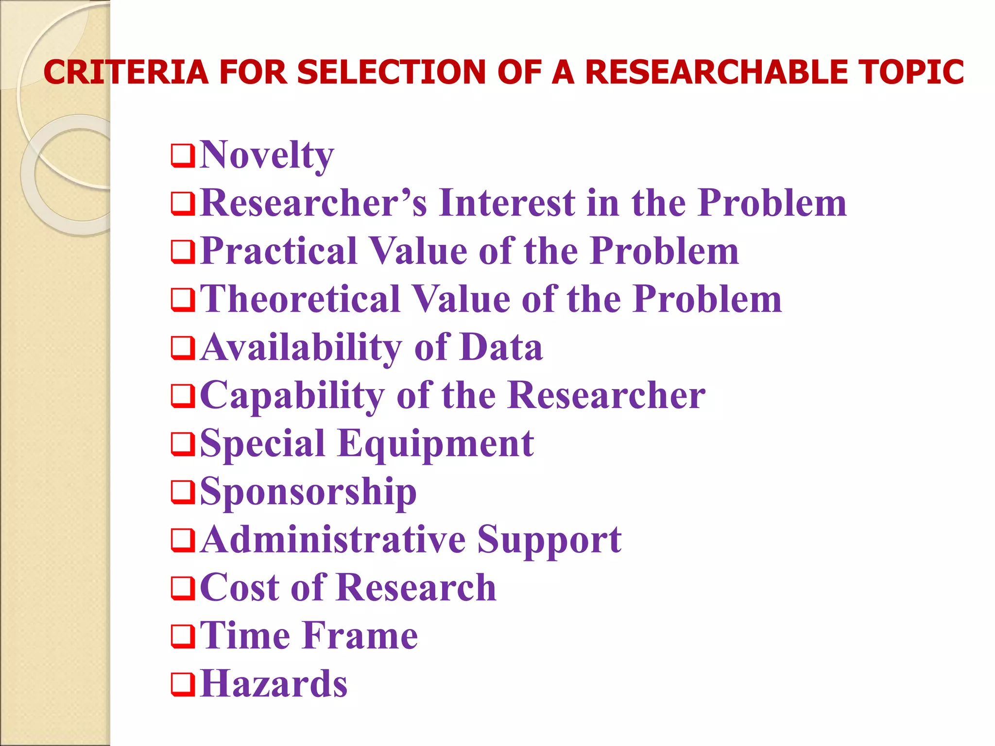 CRITERIA FOR SELECTION OF A RESEARCHABLE TOPIC
Novelty
Researcher’s Interest in the Problem
Practical Value of the Problem
Theoretical Value of the Problem
Availability of Data
Capability of the Researcher
Special Equipment
Sponsorship
Administrative Support
Cost of Research
Time Frame
Hazards
 