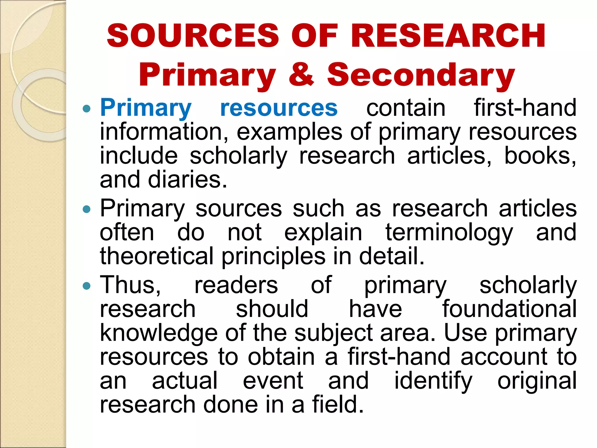 SOURCES OF RESEARCH
Primary & Secondary
 Primary resources contain first-hand
information, examples of primary resources
include scholarly research articles, books,
and diaries.
 Primary sources such as research articles
often do not explain terminology and
theoretical principles in detail.
 Thus, readers of primary scholarly
research should have foundational
knowledge of the subject area. Use primary
resources to obtain a first-hand account to
an actual event and identify original
research done in a field.
 
