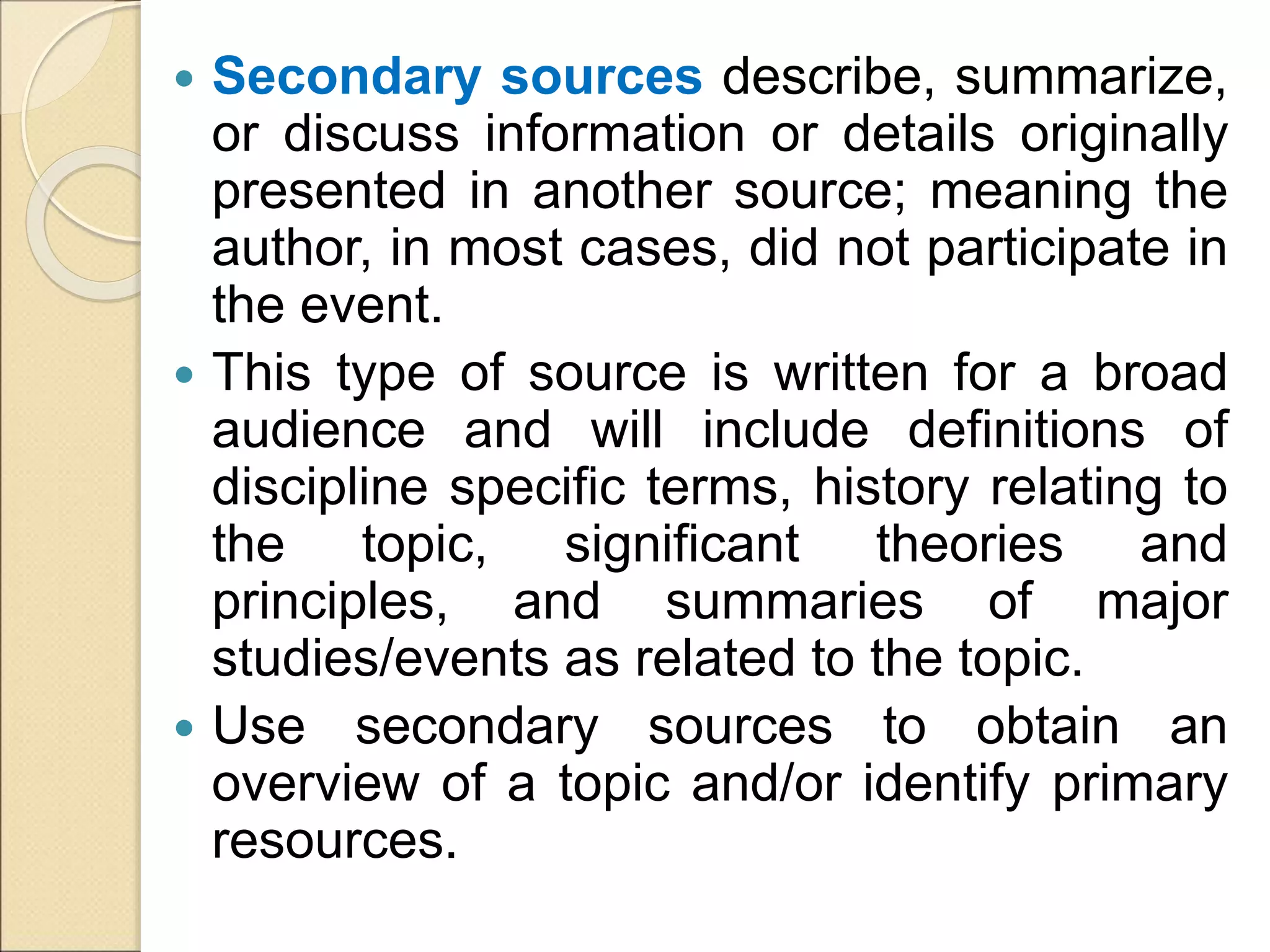  Secondary sources describe, summarize,
or discuss information or details originally
presented in another source; meaning the
author, in most cases, did not participate in
the event.
 This type of source is written for a broad
audience and will include definitions of
discipline specific terms, history relating to
the topic, significant theories and
principles, and summaries of major
studies/events as related to the topic.
 Use secondary sources to obtain an
overview of a topic and/or identify primary
resources.
 