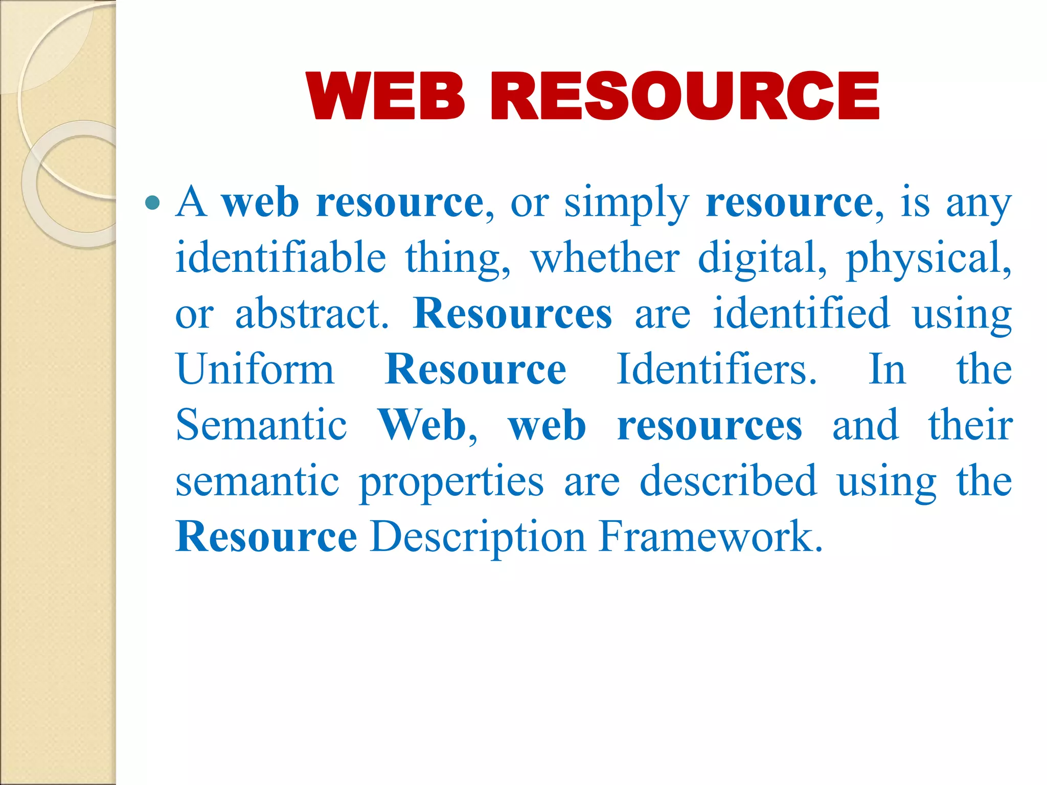 WEB RESOURCE
 A web resource, or simply resource, is any
identifiable thing, whether digital, physical,
or abstract. Resources are identified using
Uniform Resource Identifiers. In the
Semantic Web, web resources and their
semantic properties are described using the
Resource Description Framework.
 