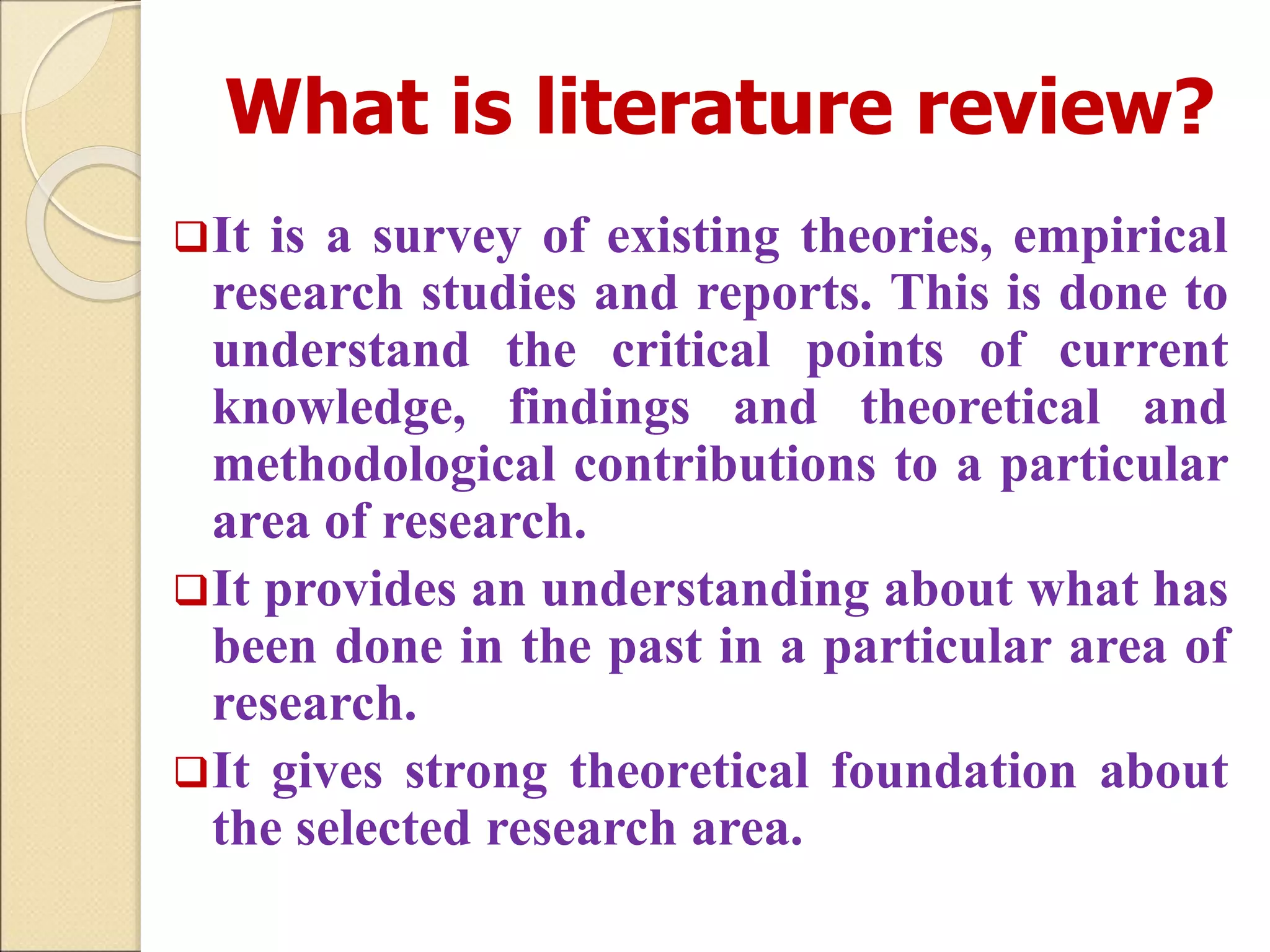 What is literature review?
It is a survey of existing theories, empirical
research studies and reports. This is done to
understand the critical points of current
knowledge, findings and theoretical and
methodological contributions to a particular
area of research.
It provides an understanding about what has
been done in the past in a particular area of
research.
It gives strong theoretical foundation about
the selected research area.
 