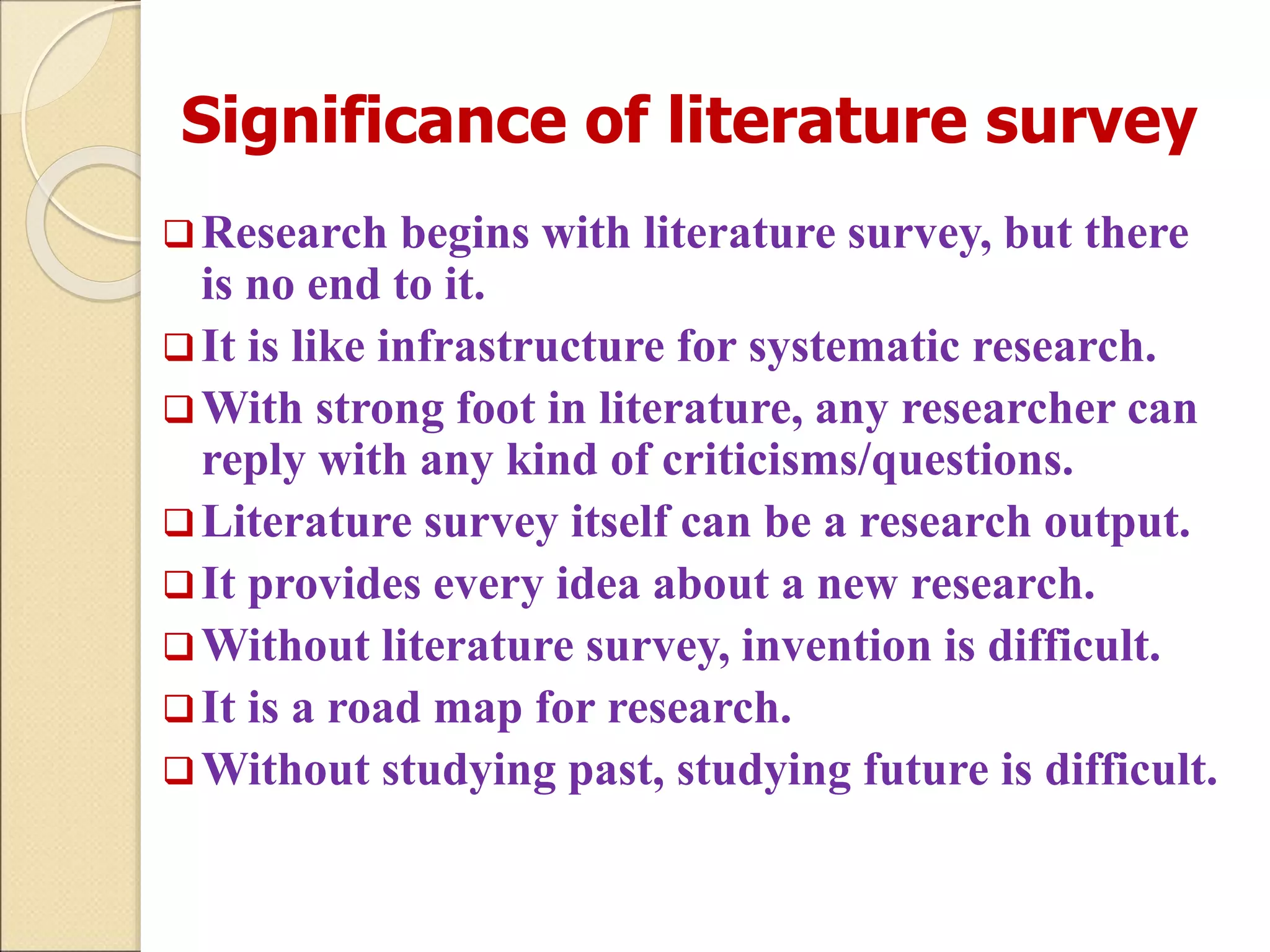 Significance of literature survey
Research begins with literature survey, but there
is no end to it.
It is like infrastructure for systematic research.
With strong foot in literature, any researcher can
reply with any kind of criticisms/questions.
Literature survey itself can be a research output.
It provides every idea about a new research.
Without literature survey, invention is difficult.
It is a road map for research.
Without studying past, studying future is difficult.
 