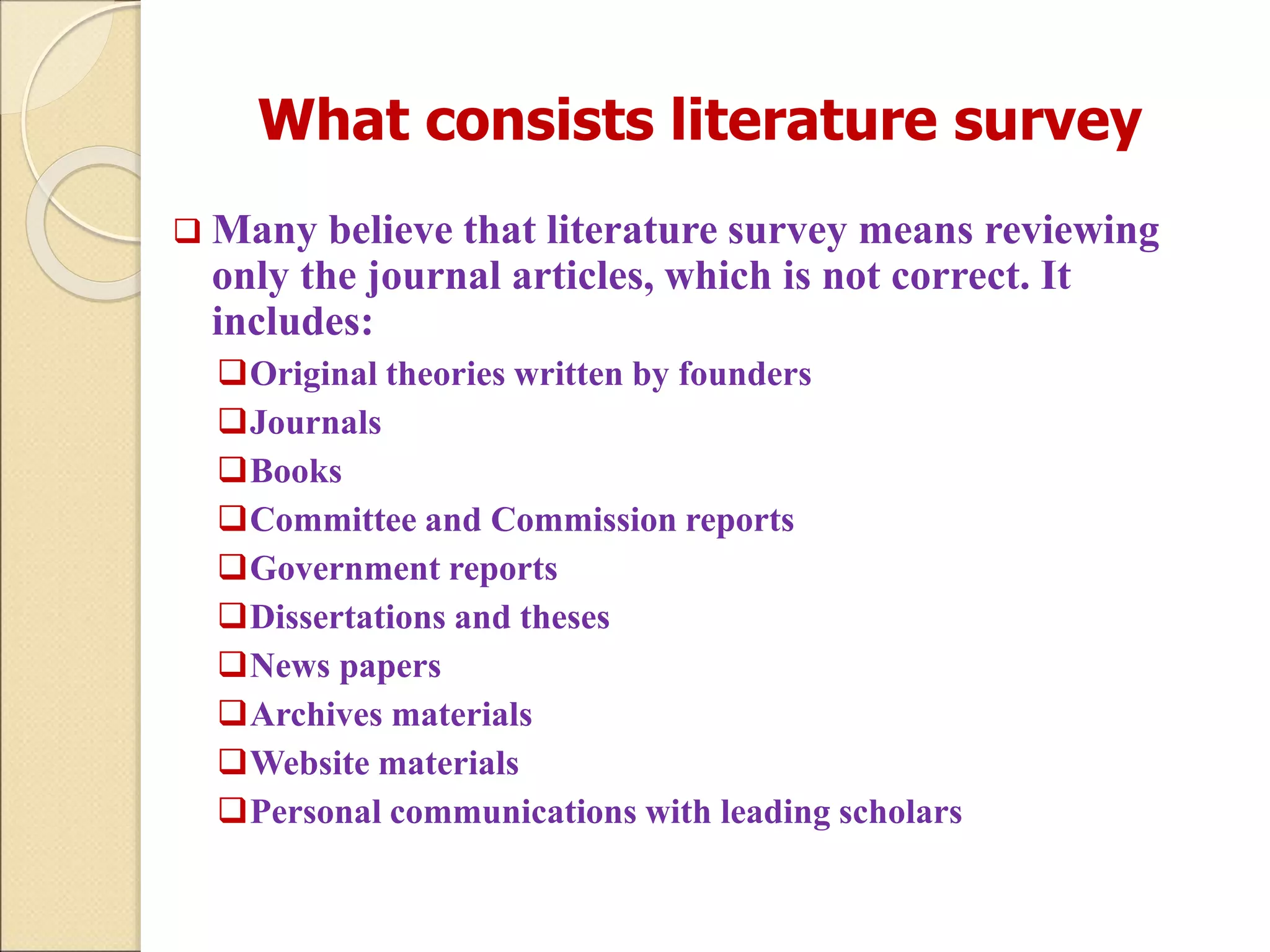 What consists literature survey
 Many believe that literature survey means reviewing
only the journal articles, which is not correct. It
includes:
Original theories written by founders
Journals
Books
Committee and Commission reports
Government reports
Dissertations and theses
News papers
Archives materials
Website materials
Personal communications with leading scholars
 