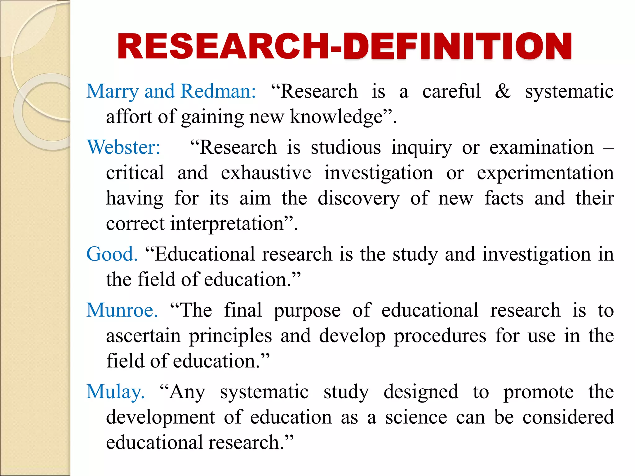 RESEARCH-DEFINITION
Marry and Redman: “Research is a careful & systematic
affort of gaining new knowledge”.
Webster: “Research is studious inquiry or examination –
critical and exhaustive investigation or experimentation
having for its aim the discovery of new facts and their
correct interpretation”.
Good. “Educational research is the study and investigation in
the field of education.”
Munroe. “The final purpose of educational research is to
ascertain principles and develop procedures for use in the
field of education.”
Mulay. “Any systematic study designed to promote the
development of education as a science can be considered
educational research.”
 