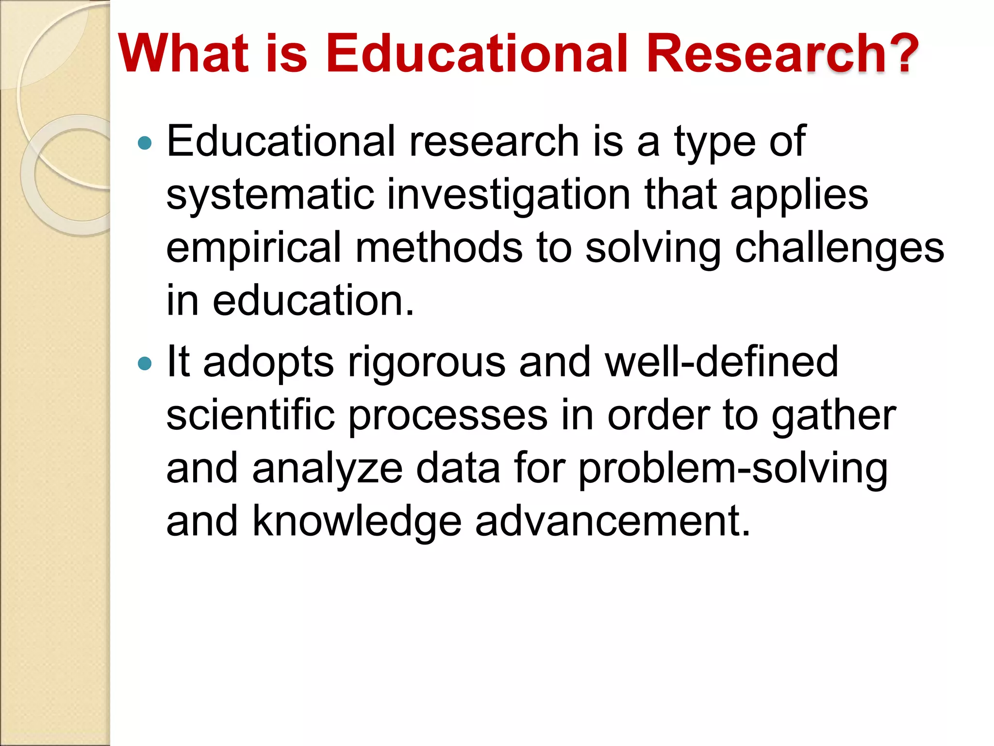 What is Educational Research?
 Educational research is a type of
systematic investigation that applies
empirical methods to solving challenges
in education.
 It adopts rigorous and well-defined
scientific processes in order to gather
and analyze data for problem-solving
and knowledge advancement.
 