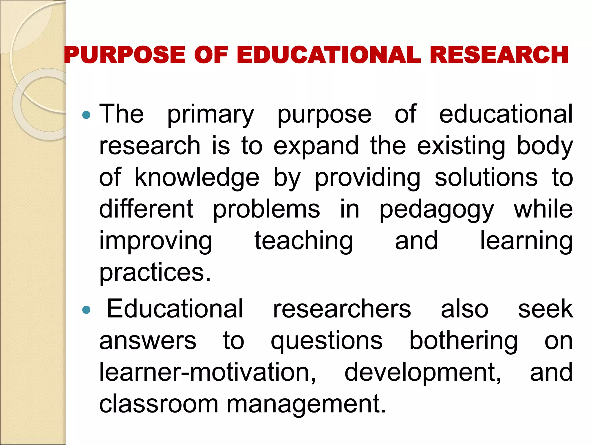 PURPOSE OF EDUCATIONAL RESEARCH
 The primary purpose of educational
research is to expand the existing body
of knowledge by providing solutions to
different problems in pedagogy while
improving teaching and learning
practices.
 Educational researchers also seek
answers to questions bothering on
learner-motivation, development, and
classroom management.
 