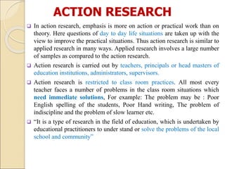 ACTION RESEARCH
 In action research, emphasis is more on action or practical work than on
theory. Here questions of day to day life situations are taken up with the
view to improve the practical situations. Thus action research is similar to
applied research in many ways. Applied research involves a large number
of samples as compared to the action research.
 Action research is carried out by teachers, principals or head masters of
education institutions, administrators, supervisors.
 Action research is restricted to class room practices. All most every
teacher faces a number of problems in the class room situations which
need immediate solutions, For example: The problem may be : Poor
English spelling of the students, Poor Hand writing, The problem of
indiscipline and the problem of slow learner etc.
 “It is a type of research in the field of education, which is undertaken by
educational practitioners to under stand or solve the problems of the local
school and community”
 