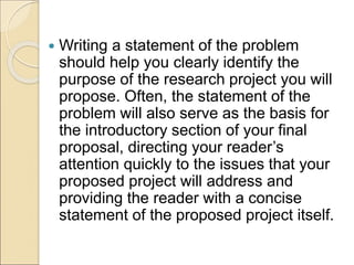  Writing a statement of the problem
should help you clearly identify the
purpose of the research project you will
propose. Often, the statement of the
problem will also serve as the basis for
the introductory section of your final
proposal, directing your reader’s
attention quickly to the issues that your
proposed project will address and
providing the reader with a concise
statement of the proposed project itself.
 