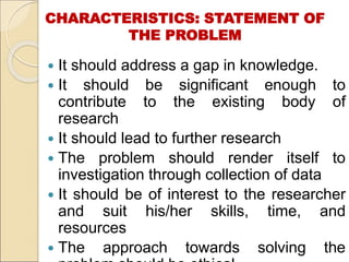CHARACTERISTICS: STATEMENT OF
THE PROBLEM
 It should address a gap in knowledge.
 It should be significant enough to
contribute to the existing body of
research
 It should lead to further research
 The problem should render itself to
investigation through collection of data
 It should be of interest to the researcher
and suit his/her skills, time, and
resources
 The approach towards solving the
 