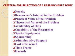 CRITERIA FOR SELECTION OF A RESEARCHABLE TOPIC
Novelty
Researcher’s Interest in the Problem
Practical Value of the Problem
Theoretical Value of the Problem
Availability of Data
Capability of the Researcher
Special Equipment
Sponsorship
Administrative Support
Cost of Research
Time Frame
Hazards
 