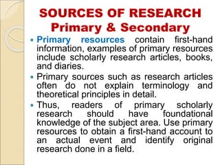 SOURCES OF RESEARCH
Primary & Secondary
 Primary resources contain first-hand
information, examples of primary resources
include scholarly research articles, books,
and diaries.
 Primary sources such as research articles
often do not explain terminology and
theoretical principles in detail.
 Thus, readers of primary scholarly
research should have foundational
knowledge of the subject area. Use primary
resources to obtain a first-hand account to
an actual event and identify original
research done in a field.
 