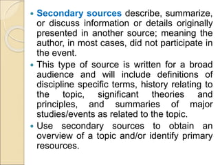  Secondary sources describe, summarize,
or discuss information or details originally
presented in another source; meaning the
author, in most cases, did not participate in
the event.
 This type of source is written for a broad
audience and will include definitions of
discipline specific terms, history relating to
the topic, significant theories and
principles, and summaries of major
studies/events as related to the topic.
 Use secondary sources to obtain an
overview of a topic and/or identify primary
resources.
 