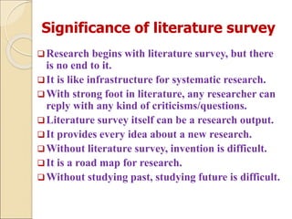 Significance of literature survey
Research begins with literature survey, but there
is no end to it.
It is like infrastructure for systematic research.
With strong foot in literature, any researcher can
reply with any kind of criticisms/questions.
Literature survey itself can be a research output.
It provides every idea about a new research.
Without literature survey, invention is difficult.
It is a road map for research.
Without studying past, studying future is difficult.
 