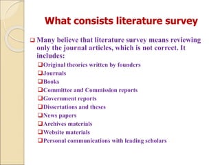 What consists literature survey
 Many believe that literature survey means reviewing
only the journal articles, which is not correct. It
includes:
Original theories written by founders
Journals
Books
Committee and Commission reports
Government reports
Dissertations and theses
News papers
Archives materials
Website materials
Personal communications with leading scholars
 