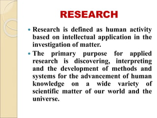 RESEARCH
 Research is defined as human activity
based on intellectual application in the
investigation of matter.
 The primary purpose for applied
research is discovering, interpreting
and the development of methods and
systems for the advancement of human
knowledge on a wide variety of
scientific matter of our world and the
universe.
 